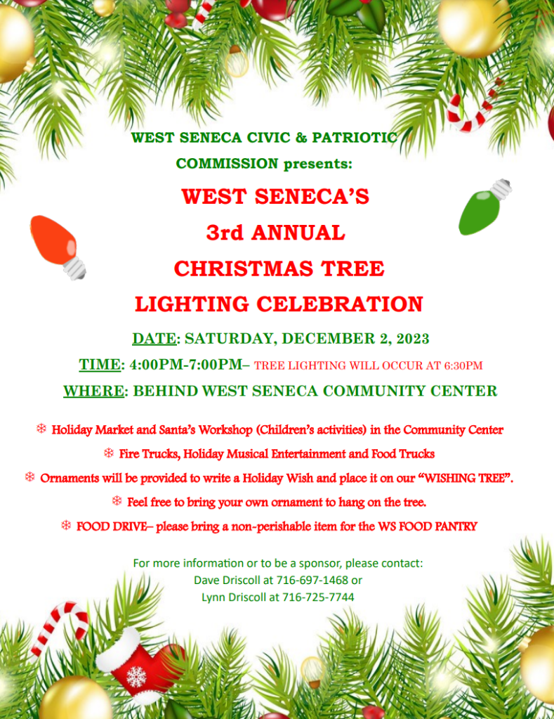 Flier for 3rd Annual Tree Lighting Event. Details read: WEST SENECA CIVIC & PATRIOTIC COMMISSION presents: WEST SENECA’S 3rd ANNUAL CHRISTMAS TREE LIGHTING CELEBRATION DATE: SATURDAY, DECEMBER 2, 2023 TIME: 4:00PM-7:00PM– TREE LIGHTING WILL OCCUR AT 6:30PM WHERE: BEHIND WEST SENECA COMMUNITY CENTER T Holiday Market and Santa’s Workshop (Children’s activities) in the Community Center T Fire Trucks, Holiday Musical Entertainment and Food Trucks T Ornaments will be provided to write a Holiday Wish and place it on our “WISHING TREE”. T Feel free to bring your own ornament to hang on the tree. T FOOD DRIVE– please bring a non-perishable item for the WS FOOD PANTRY For more informaƟon or to be a sponsor, please contact: Dave Driscoll at 716-697-1468 or Lynn Driscoll at 716-725-7744